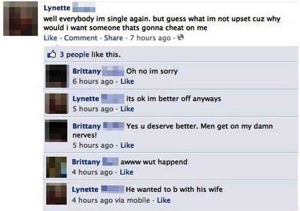 best facebook fails - Lynette well everybody im single again. but guess what im not upset cuz why would i want someone thats gonna cheat on me Comment . 7 hours ago 3 people this. Brittany Oh no im sorry 6 hours ago Lynette its ok im better off anyways 5 