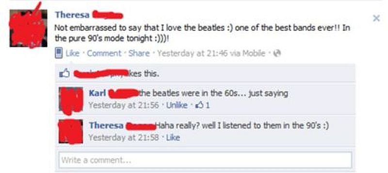 dumb things on facebook - Theresa Not embarrassed to say that I love the beaties one of the best bands ever!! In the pure 90's mode tonight Comment . Yesterday at via Mobile akes this. Karl the beatles were in the 60s... just saying Yesterday at Un 31 The