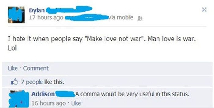 comma facebook - Dylan 17 hours ago via mobile & I hate it when people say "Make love not war". Man love is war. Lol Comment K 7 people this. Addison A comma would be very useful in this status. 16 hours ago