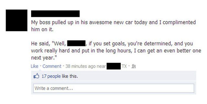boss facebook fail - My boss pulled up in his awesome new car today and I complimented him on it. He said, "Well, , if you set goals, you're determined, and you work really hard and put in the long hours, I can get an even better one next year." . Comment