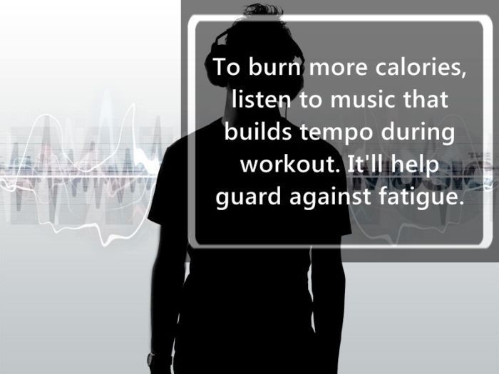 music - To burn more calories, listen to music that builds tempo during workout. It'll help guard against fatigue.