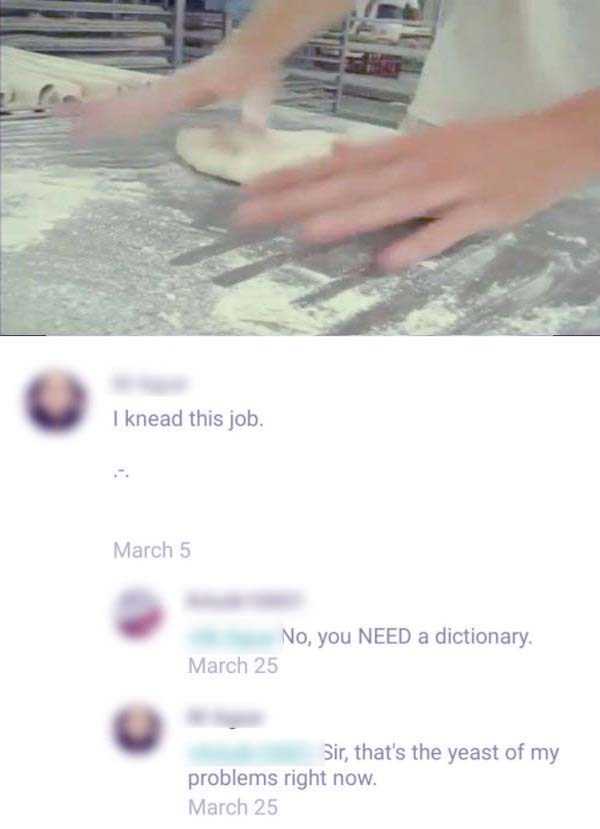 nail - I knead this job. March 5 No, you Need a dictionary. March 25 Sir, that's the yeast of my problems right now. March 25