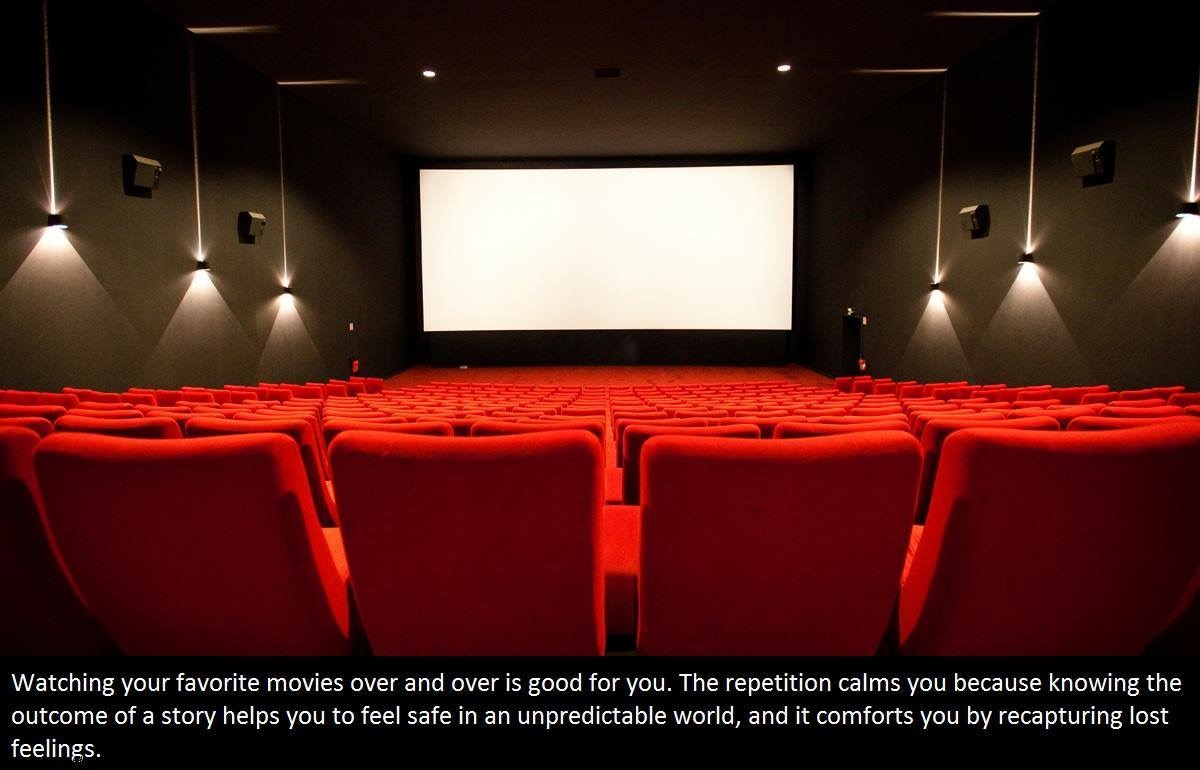 go to the movies - Watching your favorite movies over and over is good for you. The repetition calms you because knowing the outcome of a story helps you to feel safe in an unpredictable world, and it comforts you by recapturing lost feelings.
