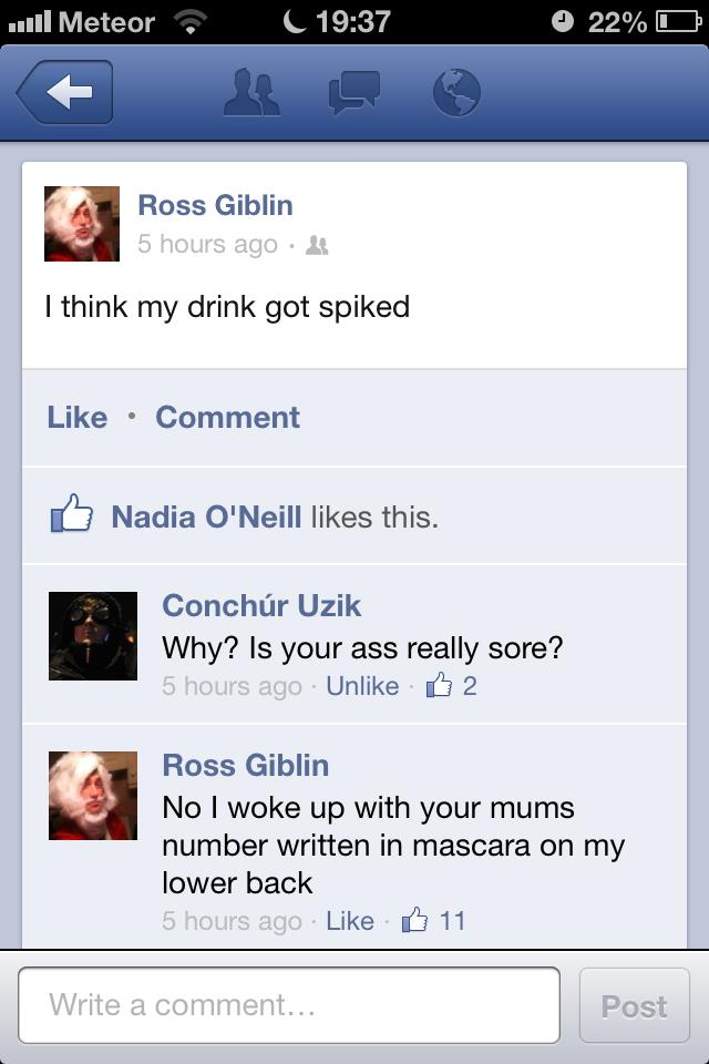 weed comments for facebook - .Meteor C 22% O Ross Giblin 5 hours ago . I think my drink got spiked Comment Nadia O'Neill this. Conchr Uzik Why? Is your ass really sore? 5 hours ago Un 2 Ross Giblin No I woke up with your mums number written in mascara on 