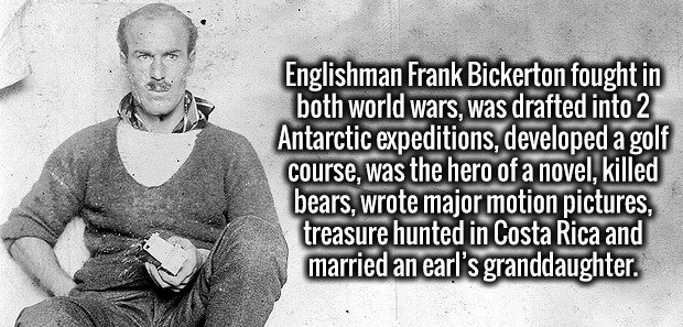 male - Englishman Frank Bickerton fought in both world wars, was drafted into 2 Antarctic expeditions, developed a golf course, was the hero of a novel, killed bears, wrote major motion pictures, treasure hunted in Costa Rica and married an earl's grandda