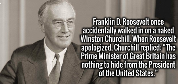 human behavior - Franklin D. Roosevelt once accidentally walked in on a naked Winston Churchill. When Roosevelt apologized, Churchill replied "The Prime Minister of Great Britain has nothing to hide from the President of the United States."