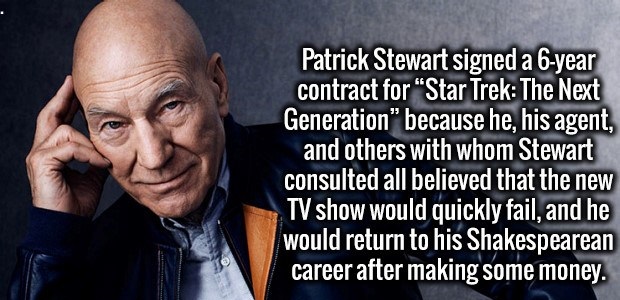 Patrick Stewart - Patrick Stewart signed a 6year contract for "Star Trek The Next Generation because he, his agent, and others with whom Stewart consulted all believed that the new Tv show would quickly fail, and he would return to his Shakespearean caree