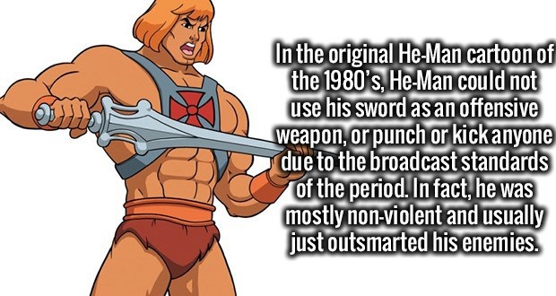 he man - In the original HeMan cartoon of the 1980's, HeMan could not use his sword as an offensive weapon, or punch or kick anyone due to the broadcast standards of the period. In fact, he was mostly nonviolent and usually just outsmarted his enemies.