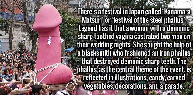 religion - There's a festival in Japan called 'Kanamara Matsuri' or 'festival of the steel phallus! Legend has it that a woman with a demonic sharptoothed vagina castrated two men on their wedding nights. She sought the help of a blacksmith who fashioned 
