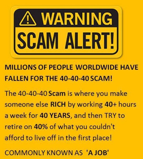 scam funny quotes - A Warning Scam Alert! Millions Of People Worldwide Have Fallen For The 404040 Scam! The 404040 Scam is where you make someone else Rich by working 40 hours a week for 40 Years, and then Try to retire on 40% of what you couldn't afford 