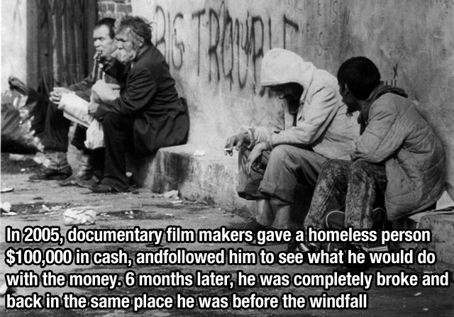 homeless family - In 2005, documentary film makers gave a homeless person $100,000 in cash, anded him to see what he would do with the money. 6 months later, he was completely broke and back in the same place he was before the windfall