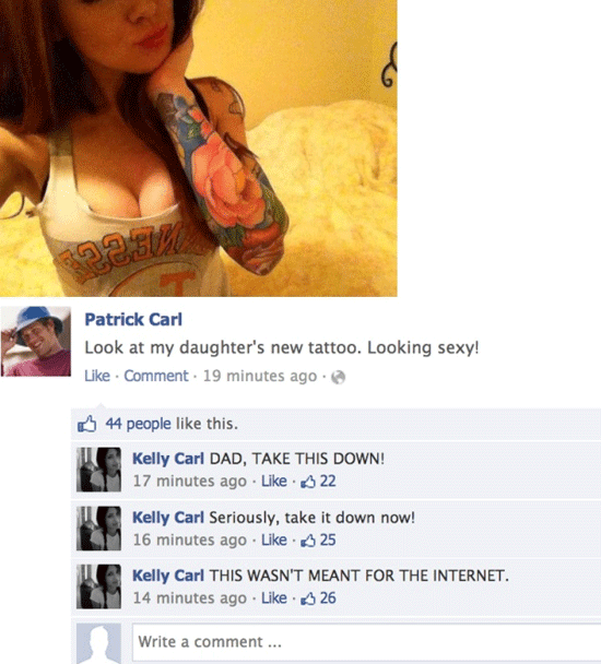 hilarious facebook fails - ges Patrick Carl Look at my daughter's new tattoo. Looking sexy! Comment. 19 minutes ago. Hi 44 people this. Kelly Carl Dad, Take This Down! 17 minutes ago 22 Kelly Carl Seriously, take it down now! 16 minutes ago 25 Kelly Carl 
