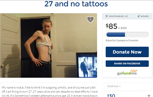 memes - funny go fund me page - 27 and no tattoos Spartanburg, Sc Wishes $85 $200 Raised by 3 people in 3 months Donate Now On Facebook gofundme Good luck My name is mykal. I to think I'm outgoing, artistic, and of course just a bit off. I am fixing to tu