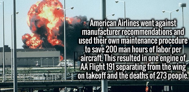 billboard - American Airlines went against manufacturer recommendations and used their own maintenance procedure to save 200 man hours of labor per aircraft. This resulted in one engine of Aa Flight 191 separating from the wing on takeoff and the deaths o