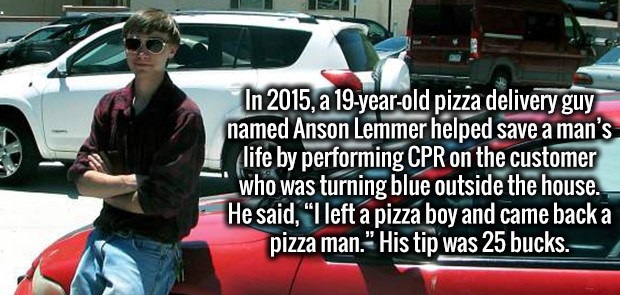 Learning - In 2015, a 19yearold pizza delivery guy named Anson Lemmer helped save a man's life by performing Cpr on the customer who was turning blue outside the house. He said, "I left a pizza boy and came back a pizza man." His tip was 25 bucks.