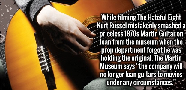 acoustic guitar - While filming The Hateful Eight Kurt Russel mistakenly smashed a priceless 1870s Martin Guitar on loan from the museum when the prop department forgot he was holding the original. The Martin Museum says the company will no longer loan gu