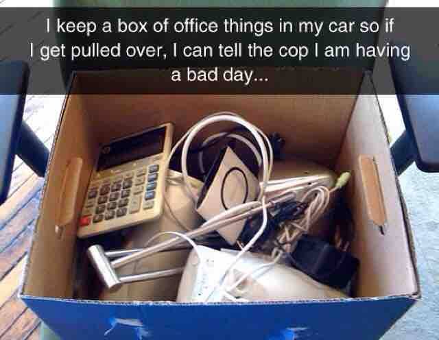 bad day box - I keep a box of office things in my car so if I get pulled over, I can tell the cop I am having a bad day... Louso