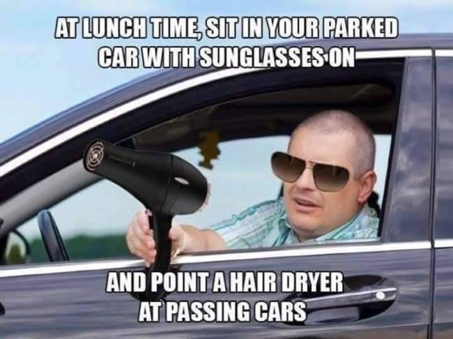 hair blower meme - At Lunch Time Sit In Your Parked Car With Sunglasses On And Point A Hair Dryer At Passing Cars