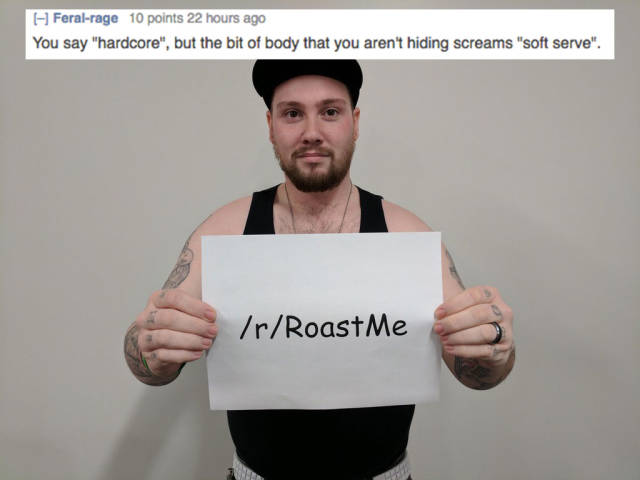 insane roast - Feralrage 10 points 22 hours ago You say "hardcore", but the bit of body that you aren't hiding screams "soft serve". rRoastMe