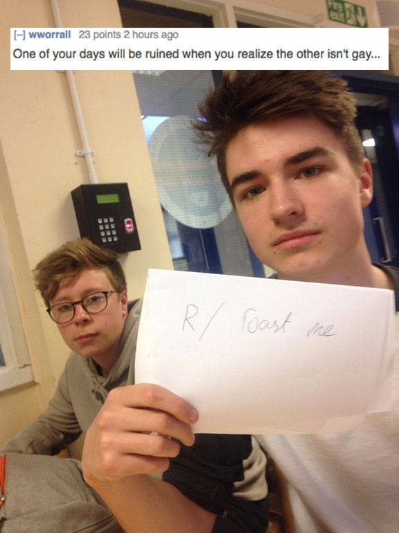 insane roasts - wworrall 23 points 2 hours ago One of your days will be ruined when you realize the other isn't gay... R oast me