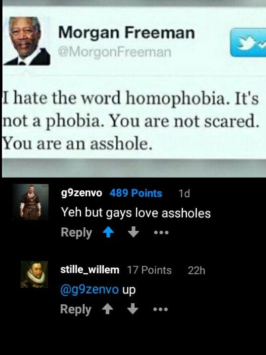 screenshot - Morgan Freeman I hate the word homophobia. It's not a phobia. You are not scared. You are an asshole. g9zenvo 489 Points 10 Yeh but gays love assholes ... 22h stille_willem 17 Points up ...