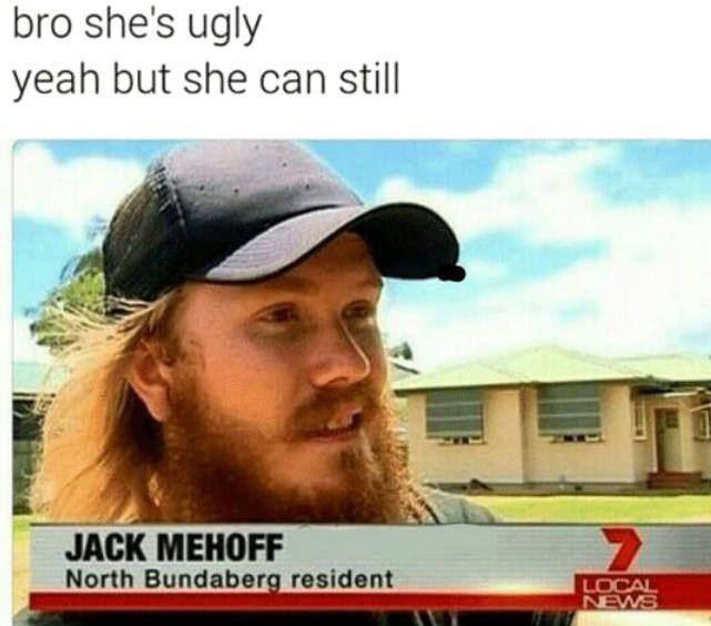 jack mehoff - bro she's ugly yeah but she can still Jack Mehoff North Bundaberg resident Local News