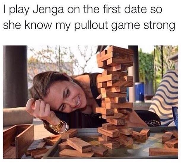 my pull out game - I play Jenga on the first date so she know my pullout game strong
