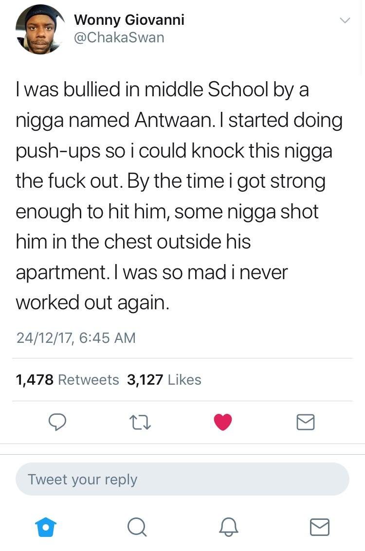 screenshot - Wonny Giovanni I was bullied in middle School by a nigga named Antwaan. I started doing pushups so i could knock this nigga the fuck out. By the time i got strong enough to hit him, some nigga shot him in the chest outside his apartment. I wa