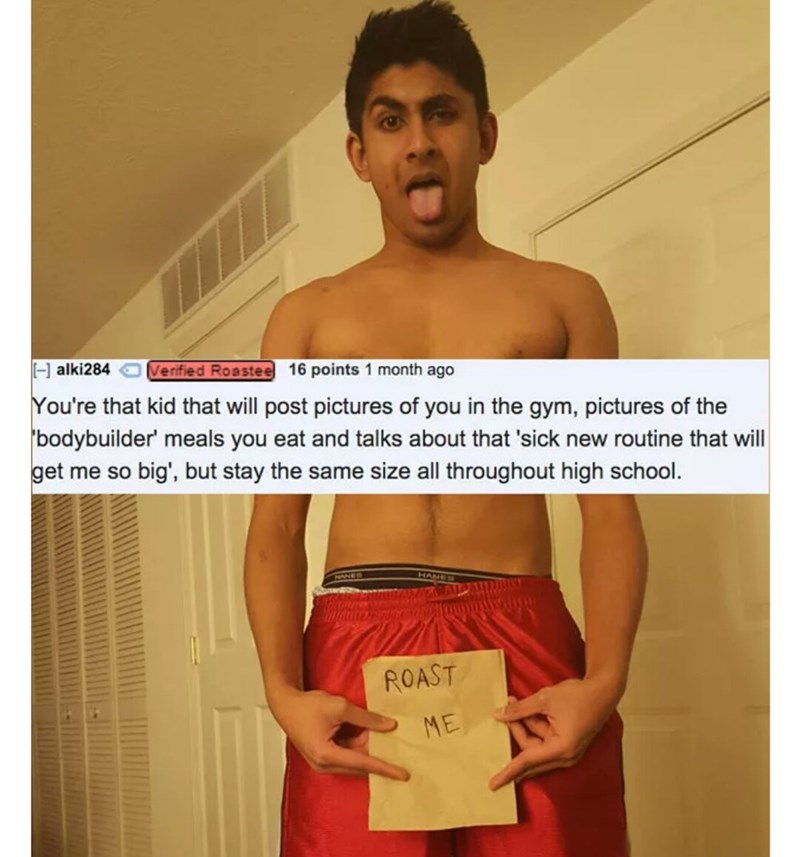 indian reddit roasts - alki284 Verified Roastee 16 points 1 month ago You're that kid that will post pictures of you in the gym, pictures of the bodybuilder' meals you eat and talks about that 'sick new routine that will get me so big', but stay the same 