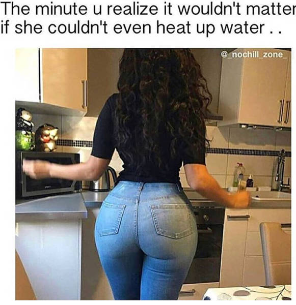 big ass tight jeans - The minute u realize it wouldn't matter if she couldn't even heat up water.. zone