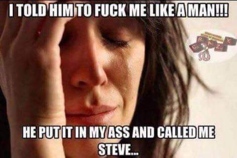 memes - first world problems meme - I Told Him To Fuck Me A Man!!! He Put It In My Ass And Called Me Steve...