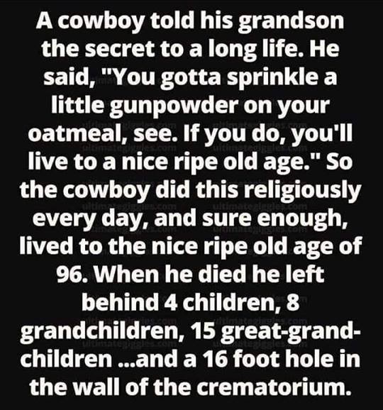 monochrome photography - A cowboy told his grandson the secret to a long life. He said, "You gotta sprinkle a little gunpowder on your oatmeal, see. If you do, you'll live to a nice ripe old age." So the cowboy did this religiously every day, and sure eno