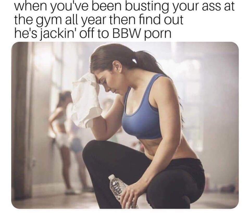 meme of how bbw ass - when you've been busting your ass at the gym all year then find out he's jackin' off to Bbw porn
