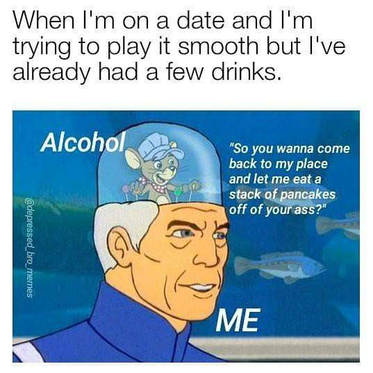 funny meme of smooth as fuck memes - When I'm on a date and I'm trying to play it smooth but I've already had a few drinks. Alcohol "So you wanna come back to my place and let me eat a stack of pancakes off of your ass?" Me
