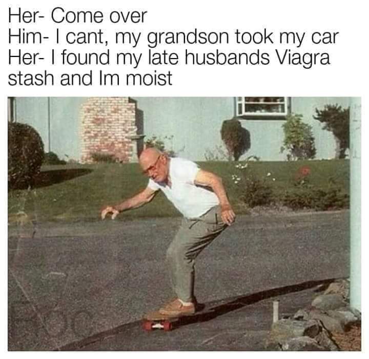 meme - thursday funnies - Her Come over Him I cant, my grandson took my car Her I found my late husbands Viagra stash and Im moist