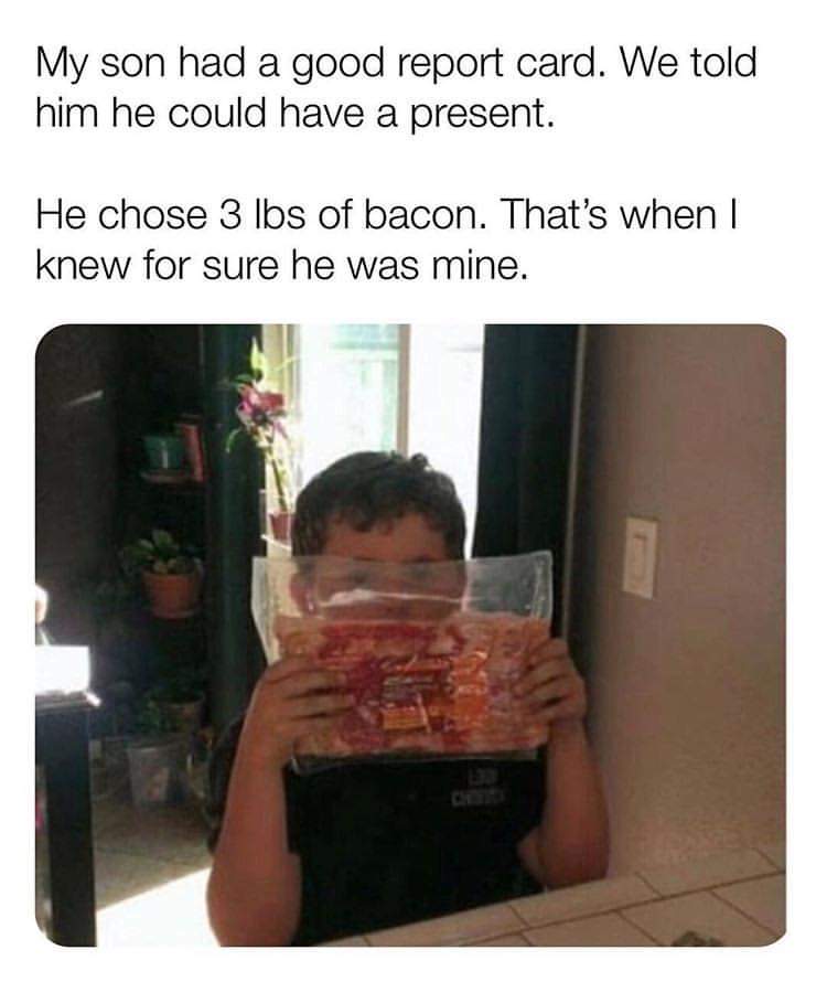 meme - photo caption - My son had a good report card. We told him he could have a present. He chose 3 lbs of bacon. That's when I knew for sure he was mine.