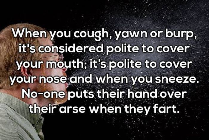 mind blowing shower thoughts - When you cough, yawn or burp, it's considered polite to cover your mouth; it's polite to cover your nose and when you sneeze. Noone puts their hand over their arse when they fart.