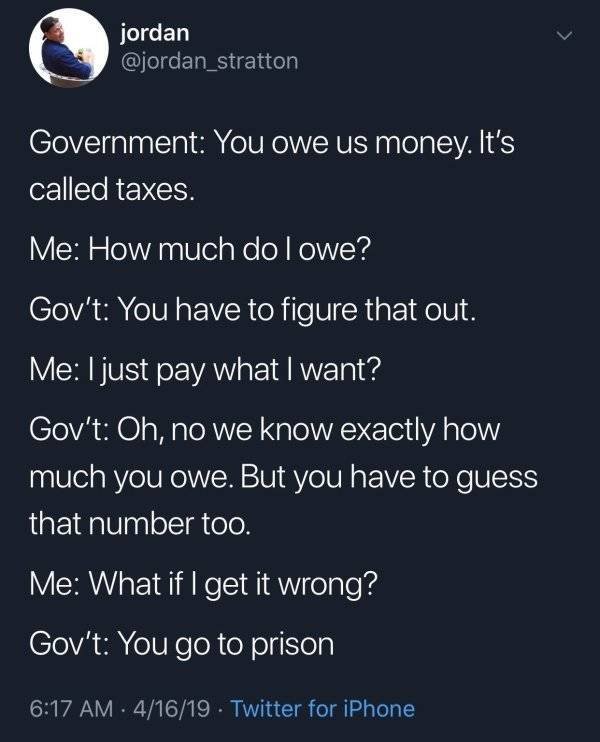 government you owe us money - jordan Government You owe us money. It's called taxes. Me How much do I owe? Gov't You have to figure that out. Me I just pay what I want? Gov't Oh, no we know exactly how much you owe. But you have to guess that number too. 