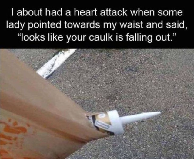 raunchy memes - funny dark memes - I about had a heart attack when some lady pointed towards my waist and said, "looks your caulk is falling out.",