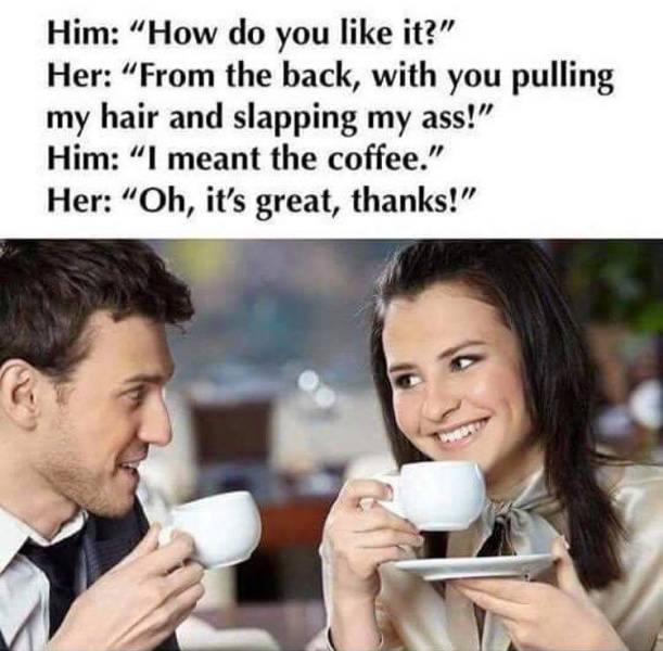 raunchy memes - Him "How do you it?" Her "From the back, with you pulling my hair and slapping my ass!" Him "I meant the coffee." Her "Oh, it's great, thanks!"