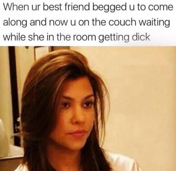 raunchy memes - kardashian relationship meme - When ur best friend begged u to come along and now u on the couch waiting while she in the room getting dick