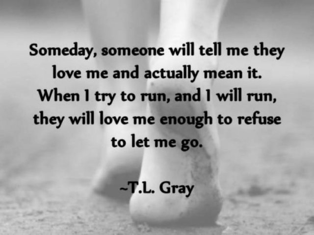 new love memes - Someday, someone will tell me they love me and actually mean it. When I try to run, and I will run, they will love me enough to refuse to let me go T.L. Gray