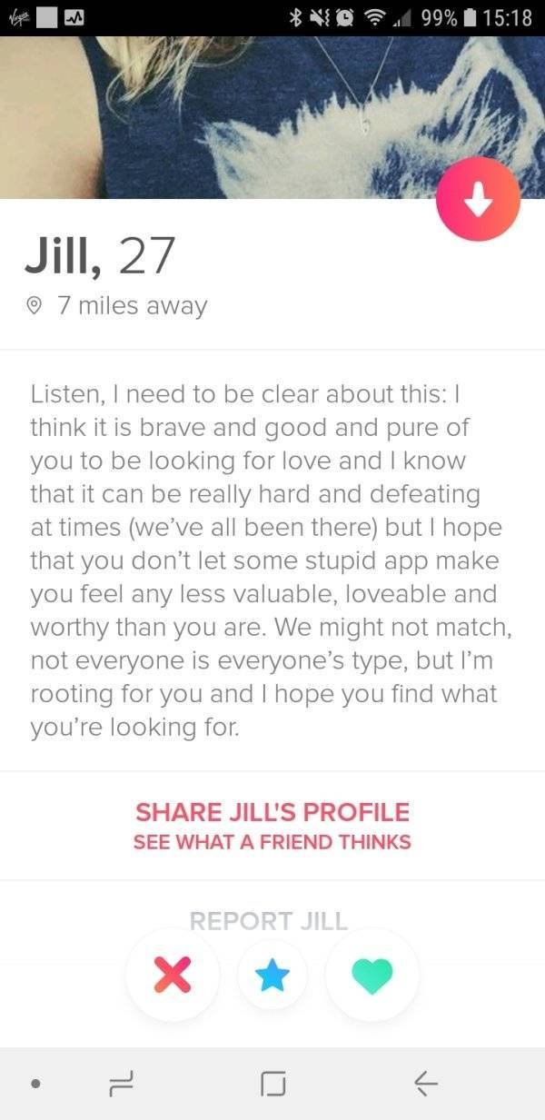 jill tinder - D 99% Jill, 27 7 miles away Listen, I need to be clear about this think it is brave and good and pure of you to be looking for love and I know that it can be really hard and defeating at times we've all been there but I hope that you don't l