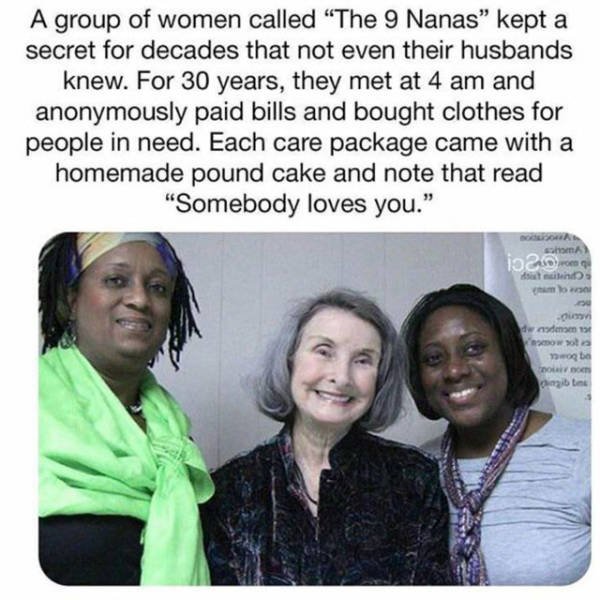 friendship - A group of women called "The 9 Nanas" kept a secret for decades that not even their husbands knew. For 30 years, they met at 4 am and anonymously paid bills and bought clothes for people in need. Each care package came with a homemade pound c