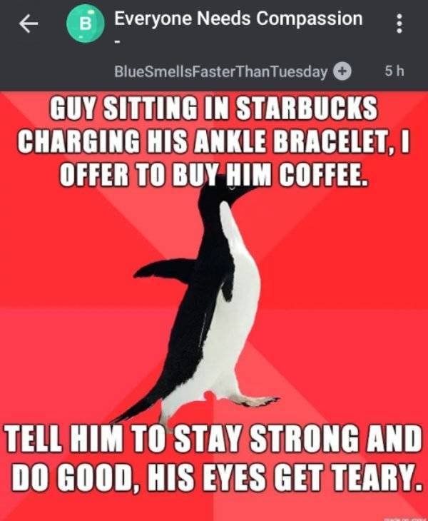 photo caption - B Everyone Needs Compassion BlueSmellsFaster Than Tuesday 5h Guy Sitting In Starbucks Charging His Ankle Bracelet. Offer To Buy Him Coffee. Tell Him To Stay Strong And Do Good, His Eyes Get Teary.