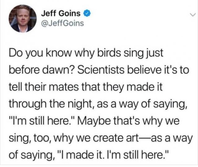 Jeff Goins Do you know why birds sing just before dawn? Scientists believe it's to tell their mates that they made it through the night, as a way of saying, "I'm still here." Maybe that's why we sing, too, why we create artas a way of saying, "I made it.…