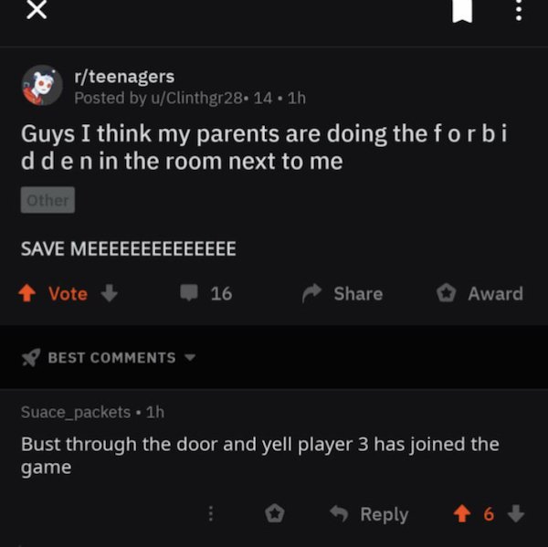 screenshot - rteenagers Posted by uClinthgr28. 14. 1h Guys I think my parents are doing the forbi dden in the room next to me Other Save Meeeeeeeeeeeeee 4 Vote 16 Award V Best Suace_packets 1h Bust through the door and yell player 3 has joined the game 16