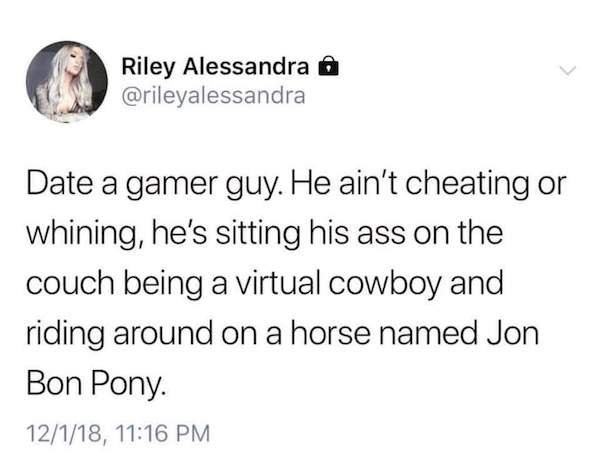 date a gamer guy meme - Riley Alessandra Date a gamer guy. He ain't cheating or whining, he's sitting his ass on the couch being a virtual cowboy and riding around on a horse named Jon Bon Pony. 12118,
