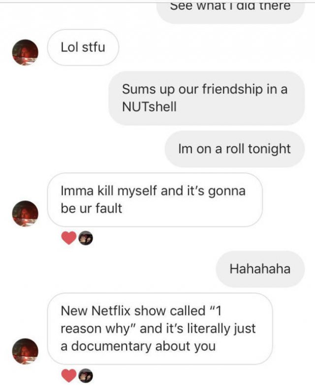 See wnat i did there Lol stfu Sums up our friendship in a NUTshell Im on a roll tonight Imma kill myself and it's gonna be ur fault Hahahaha New Netflix show called "1 reason why" and it's literally just a documentary about you