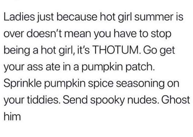 Ladies just because hot girl summer is over doesn't mean you have to stop being a hot girl, it's Thotum. Go get your ass ate in a pumpkin patch. Sprinkle pumpkin spice seasoning on your tiddies. Send spooky nudes. Ghost him